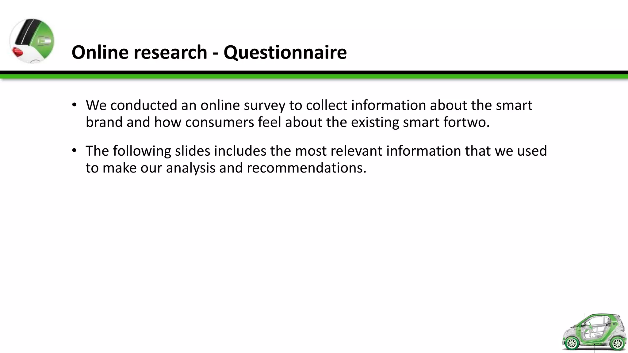Online research - Questionnaire

• We conducted an online survey to collect information about the smart
  brand and how consumers feel about the existing smart fortwo.
• The following slides includes the most relevant information that we used
  to make our analysis and recommendations.
 
