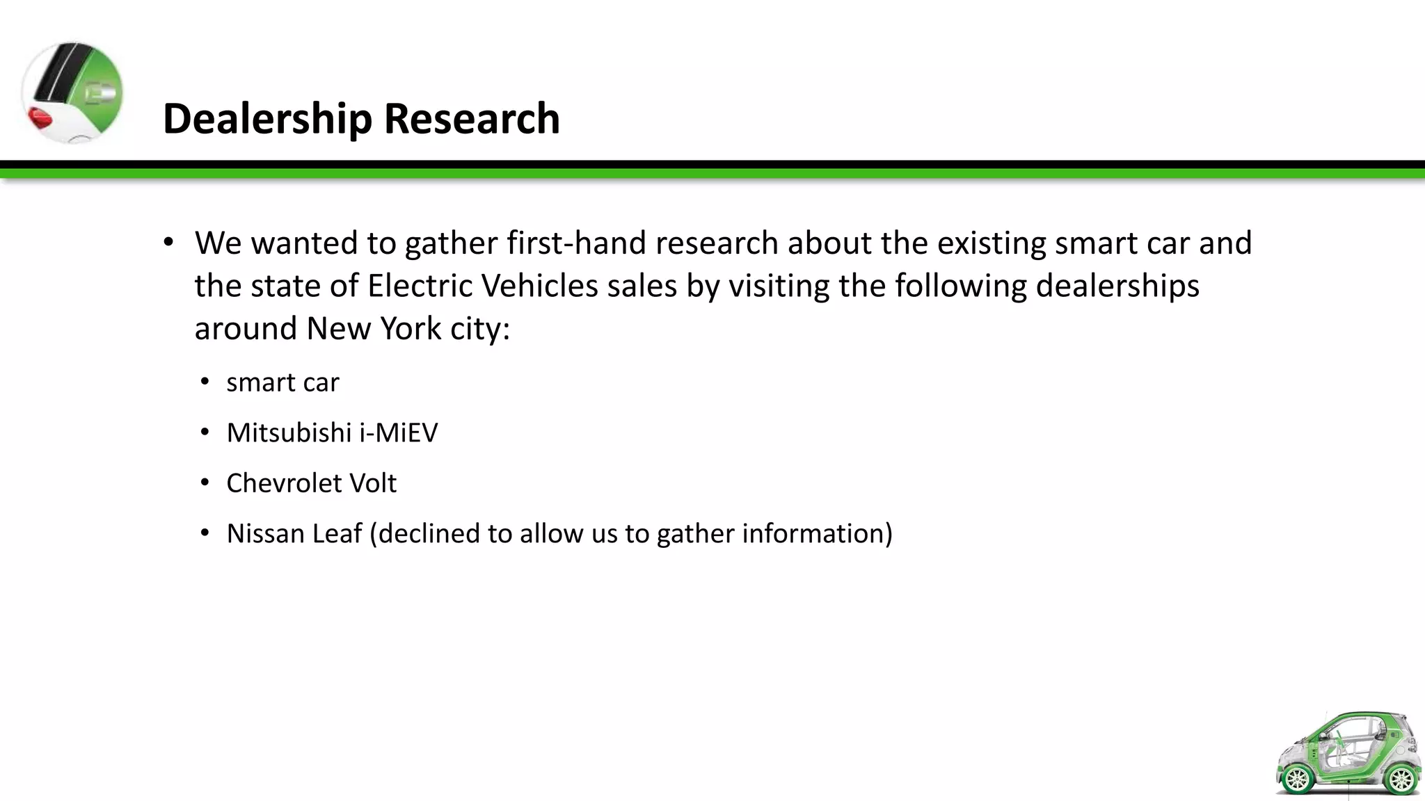 Dealership Research

• We wanted to gather first-hand research about the existing smart car and
  the state of Electric Vehicles sales by visiting the following dealerships
  around New York city:
  • smart car
  • Mitsubishi i-MiEV
  • Chevrolet Volt
  • Nissan Leaf (declined to allow us to gather information)
 