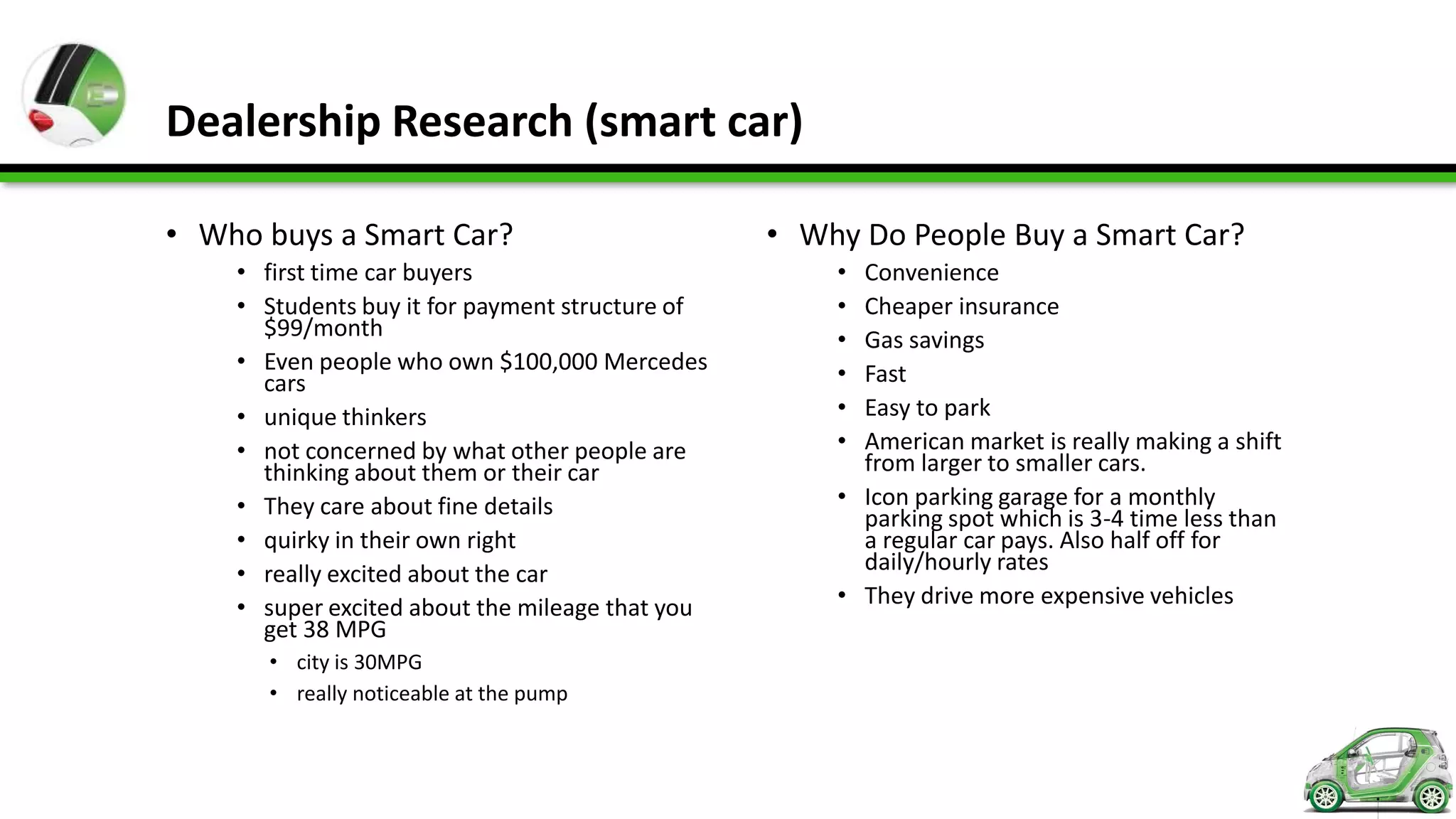 Dealership Research (smart car)

• Who buys a Smart Car?                          • Why Do People Buy a Smart Car?
    • first time car buyers                          • Convenience
    • Students buy it for payment structure of       • Cheaper insurance
      $99/month                                      • Gas savings
    • Even people who own $100,000 Mercedes          • Fast
      cars
    • unique thinkers                                • Easy to park
    • not concerned by what other people are         • American market is really making a shift
      thinking about them or their car                 from larger to smaller cars.
    • They care about fine details                   • Icon parking garage for a monthly
                                                       parking spot which is 3-4 time less than
    • quirky in their own right                        a regular car pays. Also half off for
    • really excited about the car                     daily/hourly rates
    • super excited about the mileage that you       • They drive more expensive vehicles
      get 38 MPG
      • city is 30MPG
      • really noticeable at the pump
 