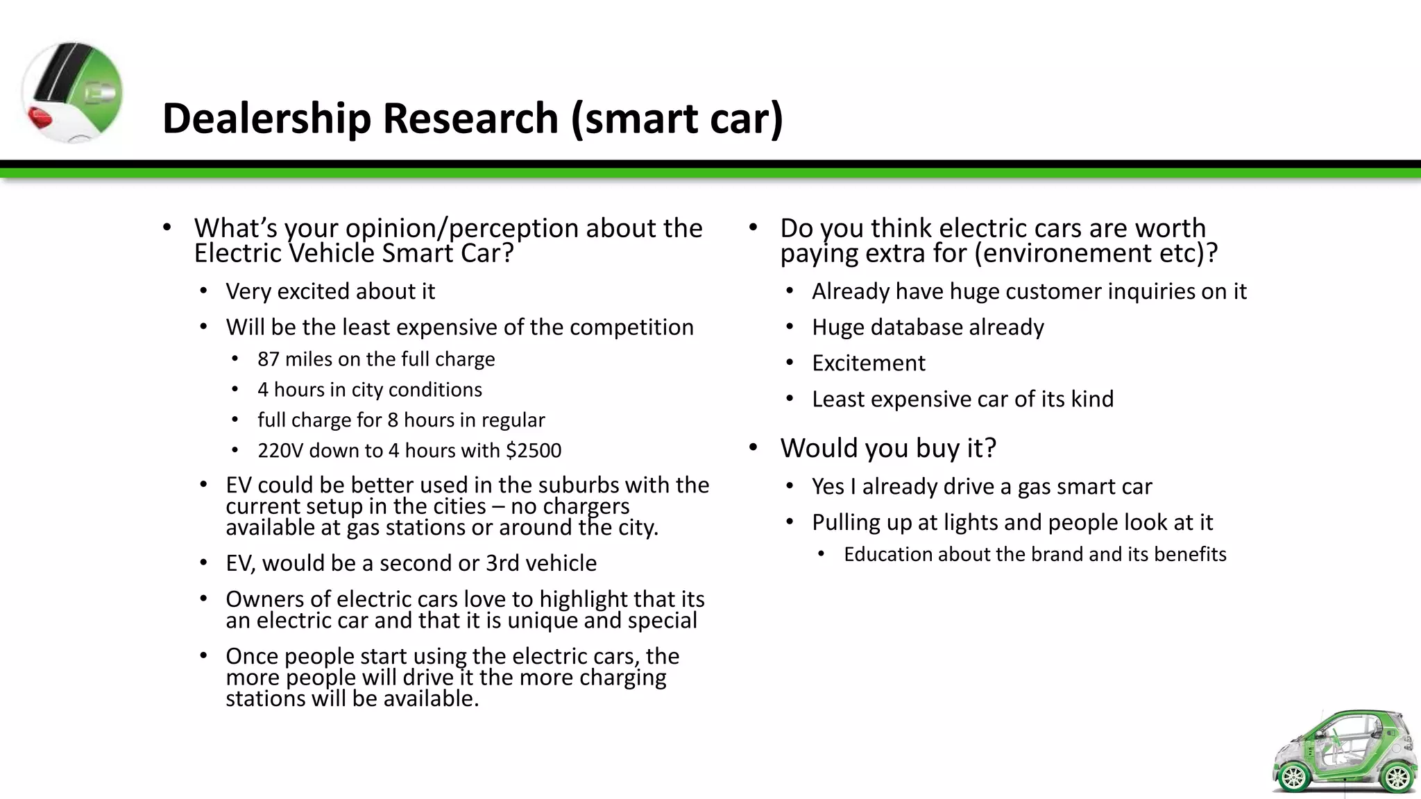 Dealership Research (smart car)

• What’s your opinion/perception about the               • Do you think electric cars are worth
  Electric Vehicle Smart Car?                              paying extra for (environement etc)?
  • Very excited about it                                   •   Already have huge customer inquiries on it
  • Will be the least expensive of the competition          •   Huge database already
     •   87 miles on the full charge                        •   Excitement
     •   4 hours in city conditions                         •   Least expensive car of its kind
     •   full charge for 8 hours in regular
     •   220V down to 4 hours with $2500                 • Would you buy it?
  • EV could be better used in the suburbs with the         • Yes I already drive a gas smart car
    current setup in the cities – no chargers
    available at gas stations or around the city.           • Pulling up at lights and people look at it
  • EV, would be a second or 3rd vehicle                        • Education about the brand and its benefits

  • Owners of electric cars love to highlight that its
    an electric car and that it is unique and special
  • Once people start using the electric cars, the
    more people will drive it the more charging
    stations will be available.
 
