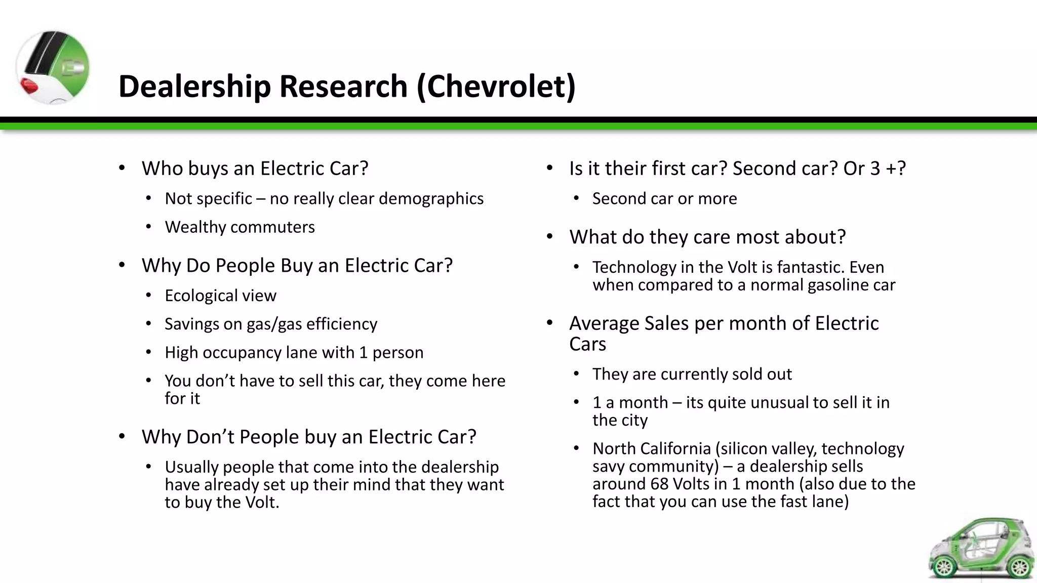 Dealership Research (Chevrolet)

• Who buys an Electric Car?                           • Is it their first car? Second car? Or 3 +?
  • Not specific – no really clear demographics          • Second car or more
  • Wealthy commuters
                                                      • What do they care most about?
• Why Do People Buy an Electric Car?                     • Technology in the Volt is fantastic. Even
                                                           when compared to a normal gasoline car
  • Ecological view
  • Savings on gas/gas efficiency                     • Average Sales per month of Electric
  • High occupancy lane with 1 person                   Cars
  • You don’t have to sell this car, they come here      • They are currently sold out
    for it                                               • 1 a month – its quite unusual to sell it in
                                                           the city
• Why Don’t People buy an Electric Car?                  • North California (silicon valley, technology
  • Usually people that come into the dealership           savy community) – a dealership sells
    have already set up their mind that they want          around 68 Volts in 1 month (also due to the
    to buy the Volt.                                       fact that you can use the fast lane)
 