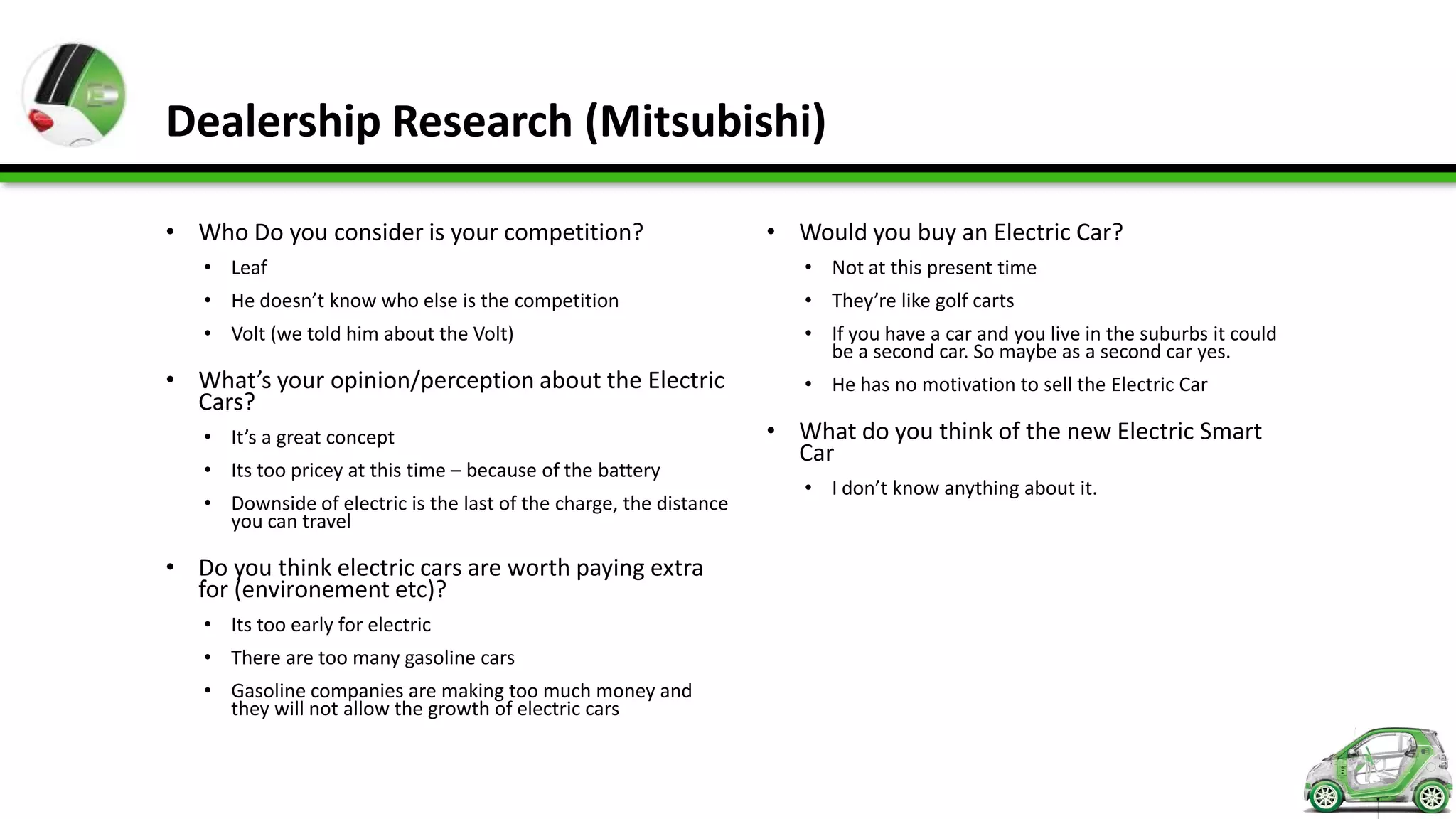Dealership Research (Mitsubishi)

• Who Do you consider is your competition?                          • Would you buy an Electric Car?
   • Leaf                                                              • Not at this present time
   • He doesn’t know who else is the competition                       • They’re like golf carts
   • Volt (we told him about the Volt)                                 • If you have a car and you live in the suburbs it could
                                                                         be a second car. So maybe as a second car yes.
• What’s your opinion/perception about the Electric                    • He has no motivation to sell the Electric Car
  Cars?
   • It’s a great concept                                           • What do you think of the new Electric Smart
                                                                      Car
   • Its too pricey at this time – because of the battery
                                                                       • I don’t know anything about it.
   • Downside of electric is the last of the charge, the distance
     you can travel

• Do you think electric cars are worth paying extra
  for (environement etc)?
   • Its too early for electric
   • There are too many gasoline cars
   • Gasoline companies are making too much money and
     they will not allow the growth of electric cars
 