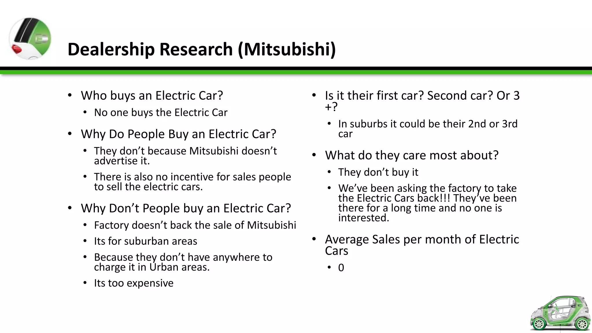Dealership Research (Mitsubishi)

• Who buys an Electric Car?                       • Is it their first car? Second car? Or 3
  • No one buys the Electric Car                    +?
                                                     • In suburbs it could be their 2nd or 3rd
• Why Do People Buy an Electric Car?                   car
  • They don’t because Mitsubishi doesn’t         • What do they care most about?
    advertise it.
  • There is also no incentive for sales people      • They don’t buy it
    to sell the electric cars.                       • We’ve been asking the factory to take
                                                       the Electric Cars back!!! They’ve been
• Why Don’t People buy an Electric Car?                there for a long time and no one is
                                                       interested.
  • Factory doesn’t back the sale of Mitsubishi
  • Its for suburban areas                        • Average Sales per month of Electric
  • Because they don’t have anywhere to
                                                    Cars
    charge it in Urban areas.                        • 0
  • Its too expensive
 