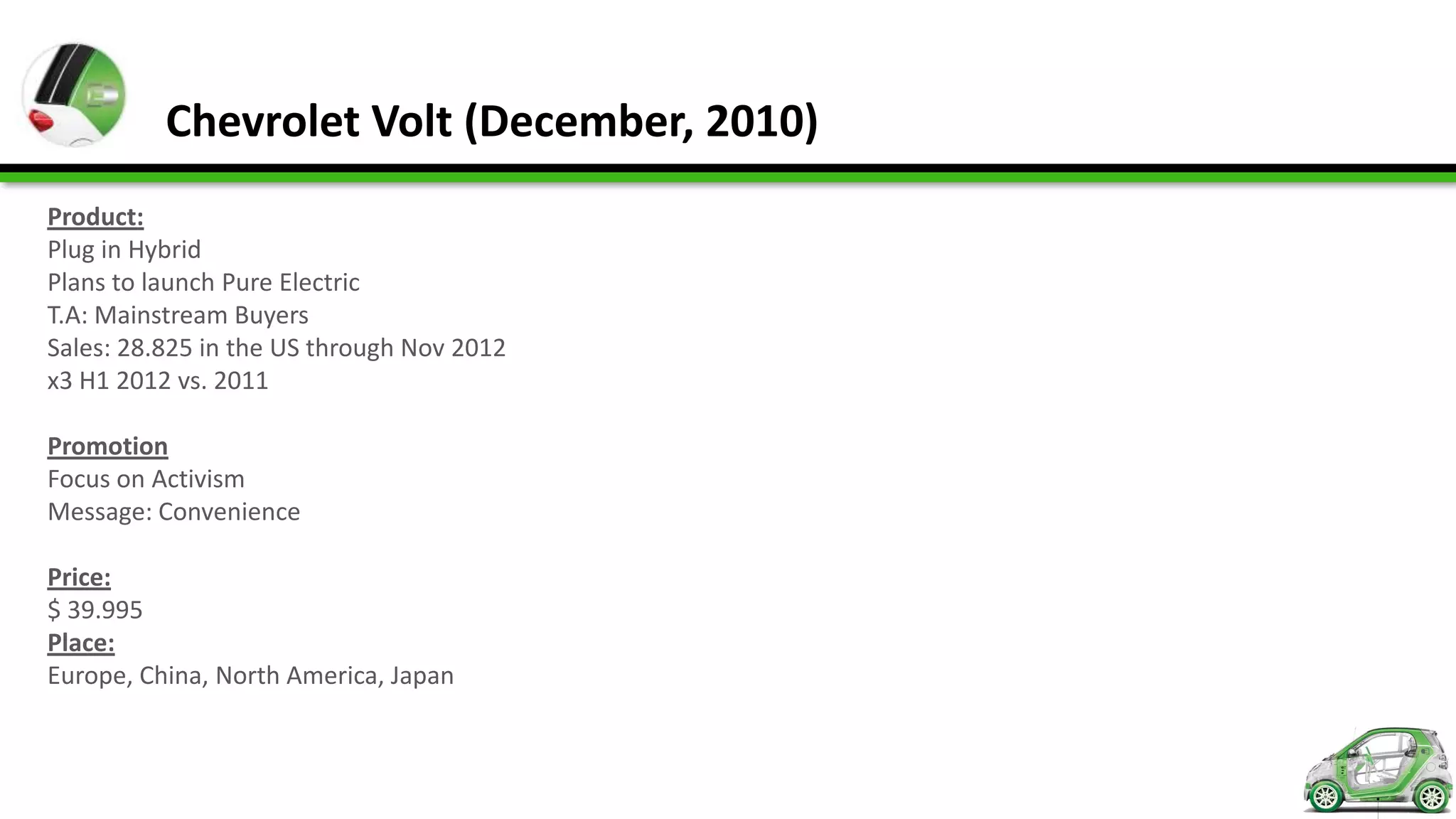 Chevrolet Volt (December, 2010)
Product:
Plug in Hybrid
Plans to launch Pure Electric
T.A: Mainstream Buyers
Sales: 28.825 in the US through Nov 2012
x3 H1 2012 vs. 2011

Promotion
Focus on Activism
Message: Convenience

Price:
$ 39.995
Place:
Europe, China, North America, Japan
 