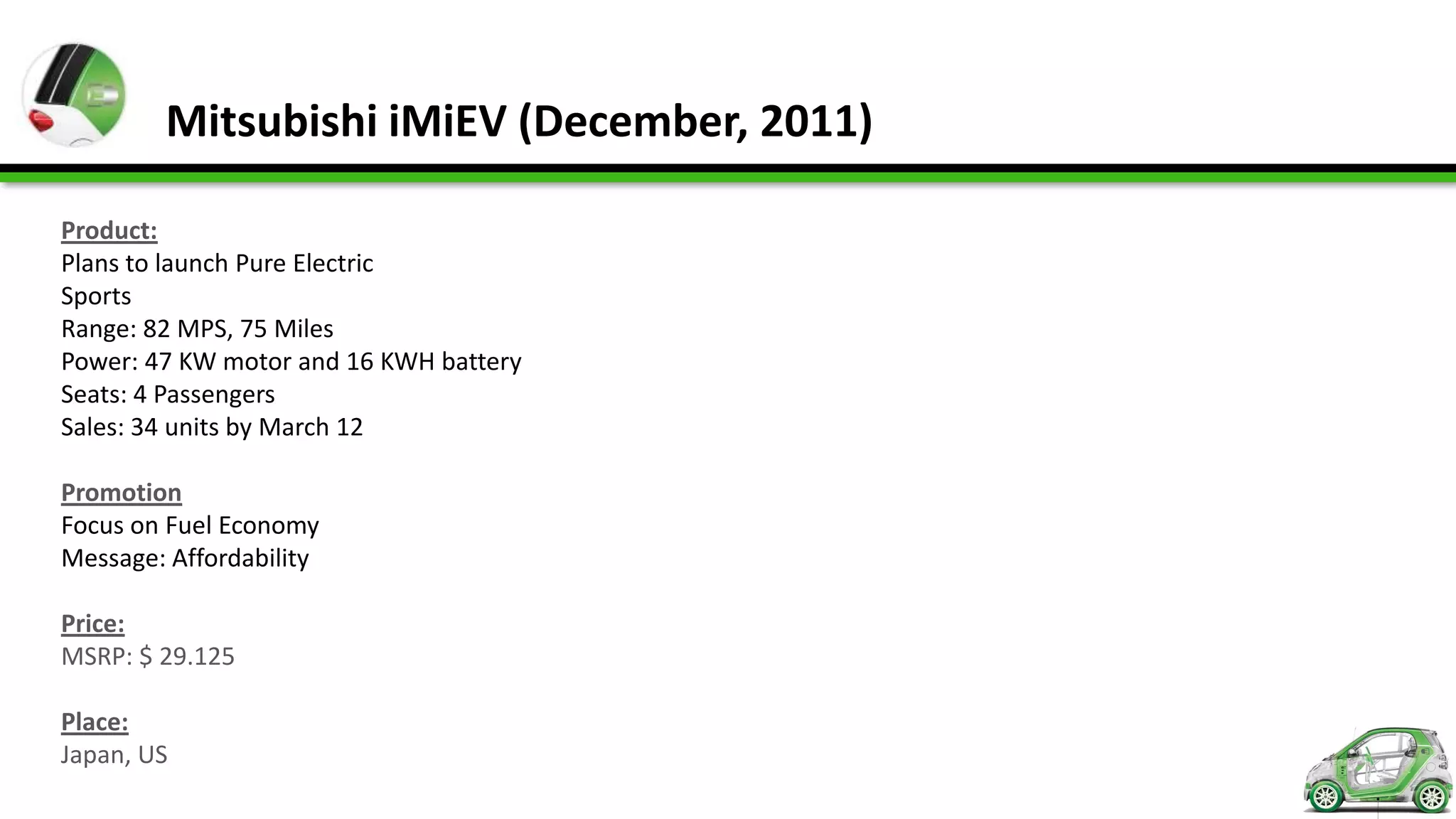 Mitsubishi iMiEV (December, 2011)

Product:
Plans to launch Pure Electric
Sports
Range: 82 MPS, 75 Miles
Power: 47 KW motor and 16 KWH battery
Seats: 4 Passengers
Sales: 34 units by March 12

Promotion
Focus on Fuel Economy
Message: Affordability

Price:
MSRP: $ 29.125

Place:
Japan, US
 