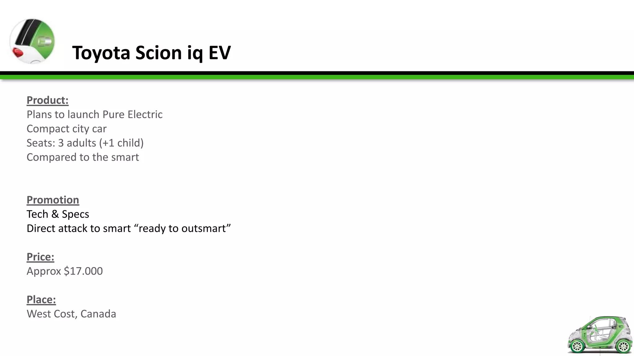 Toyota Scion iq EV

Product:
Plans to launch Pure Electric
Compact city car
Seats: 3 adults (+1 child)
Compared to the smart


Promotion
Tech & Specs
Direct attack to smart “ready to outsmart”

Price:
Approx $17.000

Place:
West Cost, Canada
 