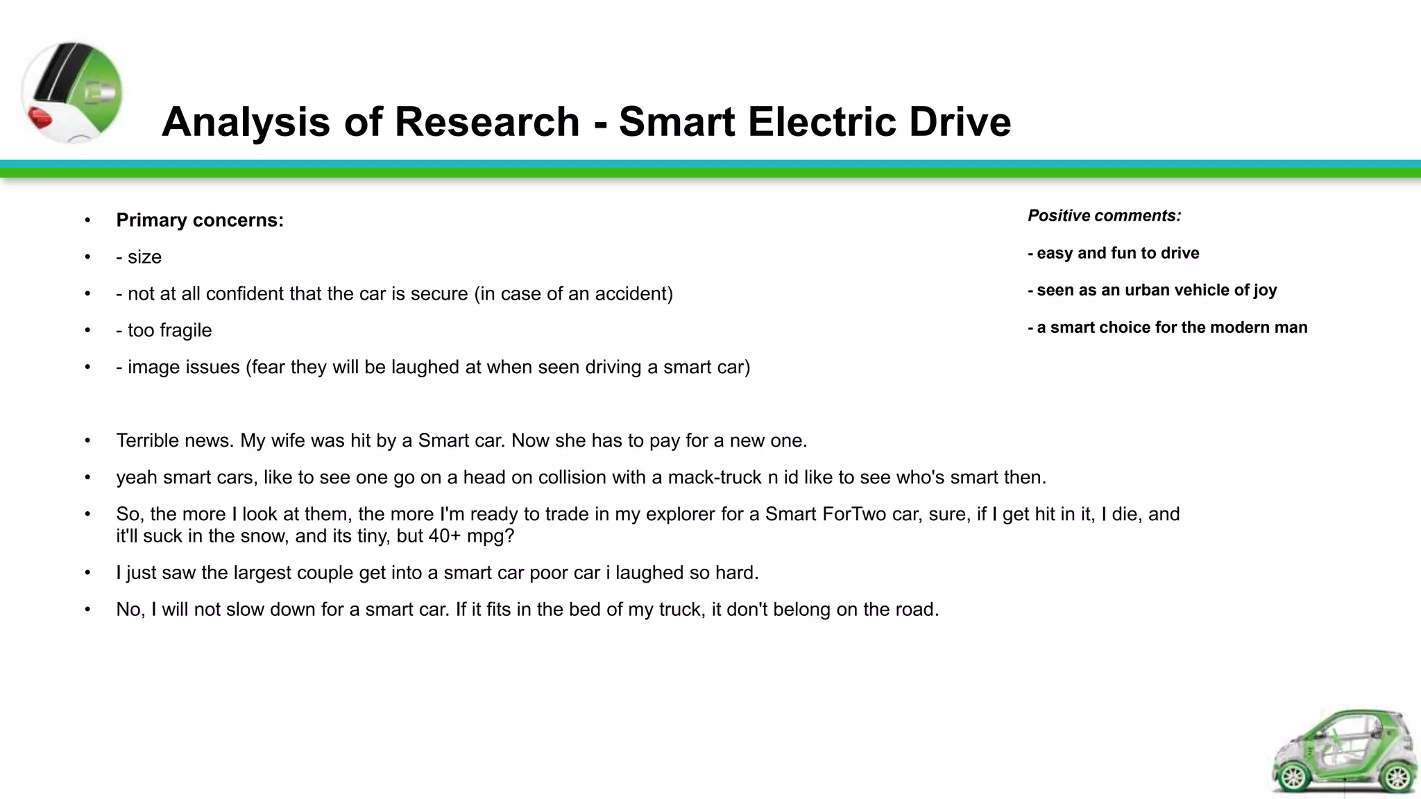 Analysis of Research - Smart Electric Drive

•   Primary concerns:                                                                                                Positive comments:

•   - size                                                                                                           - easy and fun to drive

•   - not at all confident that the car is secure (in case of an accident)                                           - seen as an urban vehicle of joy

•   - too fragile                                                                                                    - a smart choice for the modern man

•   - image issues (fear they will be laughed at when seen driving a smart car)


•   Terrible news. My wife was hit by a Smart car. Now she has to pay for a new one.
•   yeah smart cars, like to see one go on a head on collision with a mack-truck n id like to see who's smart then.
•   So, the more I look at them, the more I'm ready to trade in my explorer for a Smart ForTwo car, sure, if I get hit in it, I die, and
    it'll suck in the snow, and its tiny, but 40+ mpg?
•   I just saw the largest couple get into a smart car poor car i laughed so hard.
•   No, I will not slow down for a smart car. If it fits in the bed of my truck, it don't belong on the road.
 