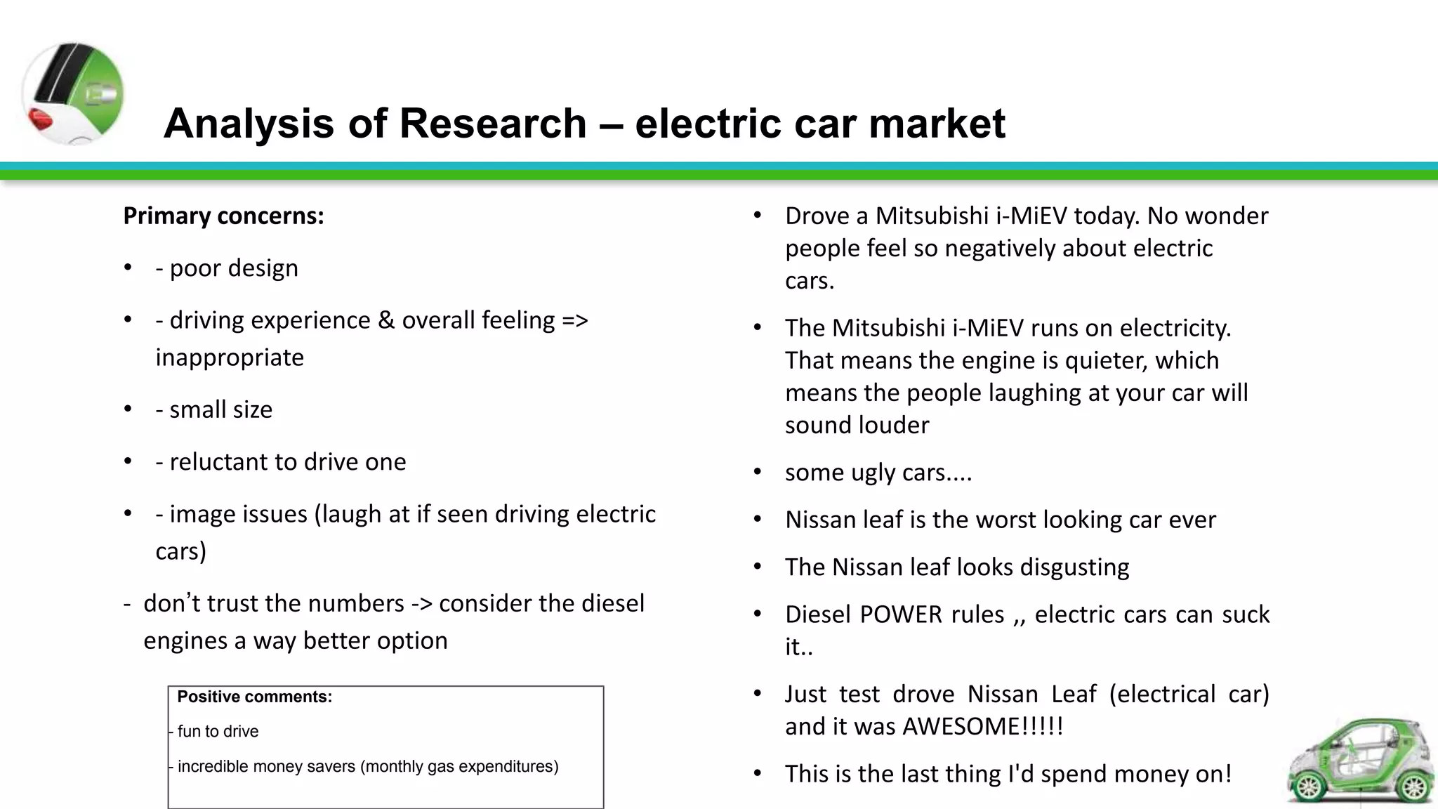 Analysis of Research – electric car market

Primary concerns:                                          • Drove a Mitsubishi i-MiEV today. No wonder
                                                             people feel so negatively about electric
• - poor design                                              cars.
• - driving experience & overall feeling =>                • The Mitsubishi i-MiEV runs on electricity.
  inappropriate                                              That means the engine is quieter, which
                                                             means the people laughing at your car will
• - small size
                                                             sound louder
• - reluctant to drive one                                 • some ugly cars....
• - image issues (laugh at if seen driving electric        • Nissan leaf is the worst looking car ever
  cars)
                                                           • The Nissan leaf looks disgusting
- don’t trust the numbers -> consider the diesel           • Diesel POWER rules ,, electric cars can suck
  engines a way better option                                it..
     Positive comments:                                    • Just test drove Nissan Leaf (electrical car)
    - fun to drive                                           and it was AWESOME!!!!!
    - incredible money savers (monthly gas expenditures)
                                                           • This is the last thing I'd spend money on!
 