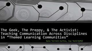 The Geek, The Preppy, & The Activist:
Teaching Communication Across Disciplines
in “Themed Learning Communities”
Kara Terrell-Curtis, Ivy Tech/IUPUC

 