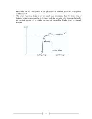 4
Müller tube will also count photons. If you light a match in front of it, a few ultra violet photons
will be detected.
 The actual phenomena inside a tube are much more complicated than the simple story of
ionization producing an avalanche of electrons. Inside the tube ultra violet photons probably play
an important part, as well as colliding electrons and ions, and the detailed picture is extremely
complex.
 