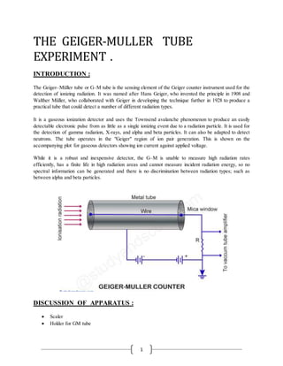1
THE GEIGER-MULLER TUBE
EXPERIMENT .
INTRODUCTION :
The Geiger–Müller tube or G–M tube is the sensing element of the Geiger counter instrument used for the
detection of ionizing radiation. It was named after Hans Geiger, who invented the principle in 1908 and
Walther Müller, who collaborated with Geiger in developing the technique further in 1928 to produce a
practical tube that could detect a number of different radiation types.
It is a gaseous ionization detector and uses the Townsend avalanche phenomenon to produce an easily
detectable electronic pulse from as little as a single ionizing event due to a radiation particle. It is used for
the detection of gamma radiation, X-rays, and alpha and beta particles. It can also be adapted to detect
neutrons. The tube operates in the "Geiger" region of ion pair generation. This is shown on the
accompanying plot for gaseous detectors showing ion current against applied voltage.
While it is a robust and inexpensive detector, the G–M is unable to measure high radiation rates
efficiently, has a finite life in high radiation areas and cannot measure incident radiation energy, so no
spectral information can be generated and there is no discrimination between radiation types; such as
between alpha and beta particles.
DISCUSSION OF APPARATUS :
 Scaler
 Holder for GM tube
 