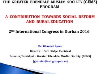 Dr. Ghamiet Aysen
Director : Cato Ridge Electrical
Founder/President : Greater Edendale Muslim Society (GEMS)
(ghamiet@catogroup.co.za)
 
