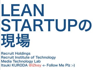 LEAN
STARTUPの
現場
Recruit Holdings
Recruit Institute of Technology
Media Technology Lab
Itsuki KURODA @i2key <- Follow Me Plz :-)
 