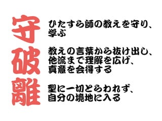 守


破


離
ひたすら師の教えを守り、


学ぶ
教えの言葉から抜け出し、


他流まで理解を広げ、


真意を会得する
型に一切とらわれず、


自分の境地に入�る
 