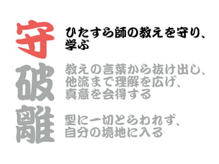 守


破


離
ひたすら師の教えを守り、


学ぶ
教えの言葉から抜け出し、


他流まで理解を広げ、


真意を会得する
型に一切とらわれず、


自分の境地に入�る
 