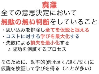 全ての意思決定において
無駄の無い判断をしていること
・思い込みを排除し全てを仮説と捉える
・コストに対する学びを最大化する
・失敗による損失を最小化する
  成功を保証するプロセス
!
そのために、効率的(例:小さく/短く/安く)に
仮説を検証して学びを得る（ことが多い）
真意
 
