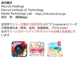 自己紹介
Recruit Holdings
Recruit Institute of Technology
Media Technology Lab
黒田 樹 (@i2key)
!
全世界でシリーズ累計1000万DLのアプリcameranシリーズ
の開発責任者（開発、採用、組織構築、プロセスetc）
社内でリーンスタートアップやアジャイルの導入を推進して
います
http://mtl.recruit.co.jp
 