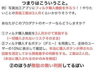 例）写真加工アプリにフィルタ購入機能を作ろう！！やりた
いことの実装工数は3人月くらいかかりそうです。
!
あなたがこのプロダクトのオーナーならどうしますか？
!
①フィルタ購入機能を3人月かけて実装する
 （一切購入されないリスクそのまま）
②フィルタ購入するボタン（ダミー）を用意して、全体のユー
ザーの10%に表示して確認し、本当に購入ボタンが押された
回数を測定してから開発着手の判断をする。工数は2人日。
（本当に購入されるのかのみを検証）
②のほうが無駄の無い判断してるぽい
つまりはこういうこと。
 