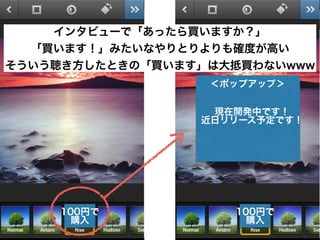 100円で
購入
100円で
購入
現在開発中です！
近日リリース予定です！
インタビューで「あったら買いますか？」
「買います！」みたいなやりとりよりも確度が高い
そういう聴き方したときの「買います」は大抵買わないwww
＜ポップアップ＞
 