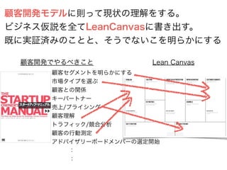 顧客開発モデルに則って現状の理解をする。
ビジネス仮説を全てLeanCanvasに書き出す。
既に実証済みのことと、そうでないこを明らかにする
顧客セグメントを明らかにする
市場タイプを選ぶ
顧客との関係
キーパートナー
売上/プライシング
顧客理解
トラフィック/競合分析
顧客の行動測定
アドバイザリーボードメンバーの選定開始
   ：
   ：
顧客開発でやるべきこと Lean Canvas
 