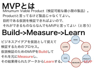 MVPとはMinumum Viable Product（検証可能な最小限の製品）。
Productと言ってるけど製品じゃなくてよい。
目的である仮説を検証できればよいので、
それができるものならなんでもMVPと言ってよい（と思う）
Build->Measure->Learn
MVP
ビジネスアイデアを仮説として捉えて
検証するためのプロセス。
仮説検証のためのMVPをBuildして
それを元にMeasureし、
その結果得られたデータからLearnする。
 
