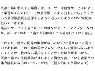 既存市場に参入する場合には、ユーザーは競合サービスによっ
て学習がすんでおり、その最低限ここまで出来るでしょう？と
いう最低限品質を担保するように追ってしまうとMVPは肥大
化していきます。
最初にサービスを当てにいくのはなぜアーリーアダプターなの
か、彼らはそのあって当たり前はなくても補完してくれる存在。
それでも、競合と同等の機能がないとMVPと言えないと言う
のであれば、その市場の再セグメント化をして競争しないよう
にするとか、戦わない選択をするとかしたほうがよいかも。
既存市場での性能競争がはじまると資金を持っている企業との
体力勝負になるのでつらいだけ。（個人的にそう思います）
 