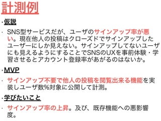 計測例
•仮説
• SNS型サービスだが、ユーザのサインアップ率が悪
い。現在他人の投稿はクローズドでサインアップした
ユーザーにしか見えない。サインアップしてないユーザ
にも見えるようにすることでSNSのUXを事前体験・学
習させるとアカウント登録率があがるのはないか。
•MVP
• サインアップ不要で他人の投稿を閲覧出来る機能を実
装しユーザ数%対象に公開して計測。
•学びたいこと
• サインアップ率の上昇。及び、既存機能への悪影響
度。
 