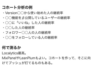 コホート分析の例
・Version○○から使い始めた人の継続率
・○○機能をβ公開しているユーザーの継続率
・○○に「いいね」した人の継続率
・○○した人の継続率
・フォロワー○○人の人の継続率
・○○をフォローしている人の継続率
!
何で測るか
Localytics最高。
MixPanelやLeanPlumもよい。コホートを作って、そこに向
けてプッシュが打てるものもある。
 