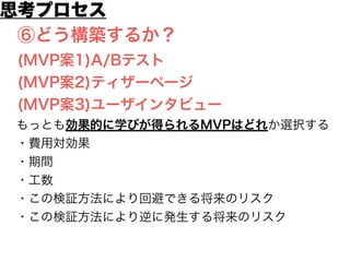 ⑥どう構築するか？
(MVP案1)A/Bテスト
(MVP案2)ティザーページ
(MVP案3)ユーザインタビュー
もっとも効果的に学びが得られるMVPはどれか選択する
・費用対効果
・期間
・工数
・この検証方法により回避できる将来のリスク
・この検証方法により逆に発生する将来のリスク
思考プロセス
 
