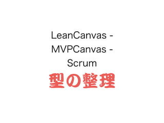 LeanCanvas -
MVPCanvas -
Scrum
型の整理
 