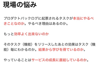 現場の悩み
プロダクトバックログに起票されるタスクが本当にやるべ
きことなのか。やるべき理由はあるのか。
!
もっと効率よく出来ないのか
!
そのタスク（機能）をリリースしたあとの効果はタスク（機
能）毎にわかるのか。結果から学びを得ているのか。
!
やっていることはサービスの成長に直結しているのか。
 