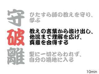 守


破


離
ひたすら師の教えを守り、


学ぶ
教えの言葉から抜け出し、


他流まで理解を広げ、


真意を会得する
型に一切とらわれず、


自分の境地に入�る
10min
 