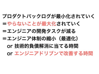 プロダクトバックログが最小化されていく
＝やらないことが最大化されていく
＝エンジニアの開発タスクが減る
＝エンジニア体制の縮小（最適化）
 or 技術的負債解消に当てる時間
 or エンジニアドリブンで改善する時間
  
 