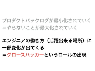 プロダクトバックログが最小化されていく
＝やらないことが最大化されていく
エンジニアの働き方（活躍出来る場所）に
一部変化が出てくる
＝グロースハッカーというロールの出現
 