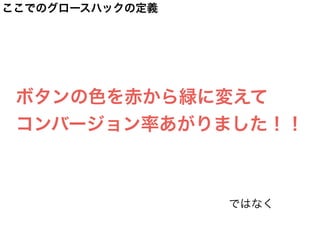 ここでのグロースハックの定義
ボタンの色を赤から緑に変えて
コンバージョン率あがりました！！
ではなく
 