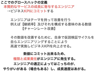 ここでのグロースハックの定義
本質的なサービスの成長に寄与するエンジニア
 →ビジネスKPIにコミットする
!
  エンジニアはテーマを持って改善を行う
  例えば【継続率】及びそれを構成する意味のある数値
     【チャーンレート改善】
!
  その数値を改善するために、自身で仮説検証サイクルを
  自らエンジニアリングすることにより
  高速で実施しビジネスKPIを向上させる。
数値にコミット出来るため、
権限と成果責任がエンジニアに発生する。
エンジニアの適正によってはこっちのが、
やりがいがある（場合もある）し、成長速度はあがる。
 