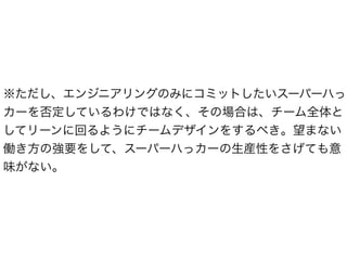 ※ただし、エンジニアリングのみにコミットしたいスーパーハっ
カーを否定しているわけではなく、その場合は、チーム全体と
してリーンに回るようにチームデザインをするべき。望まない
働き方の強要をして、スーパーハっカーの生産性をさげても意
味がない。
 