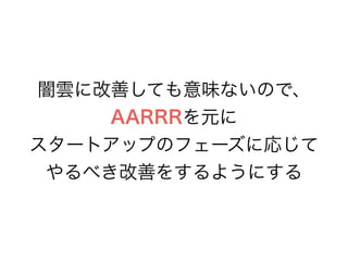 闇雲に改善しても意味ないので、
AARRRを元に
スタートアップのフェーズに応じて
やるべき改善をするようにする
 
