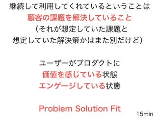 継続して利用してくれているということは
顧客の課題を解決していること
（それが想定していた課題と
想定していた解決策かはまた別だけど）
!
ユーザーがプロダクトに
価値を感じている状態
エンゲージしている状態
!
Problem Solution Fit
15min
 