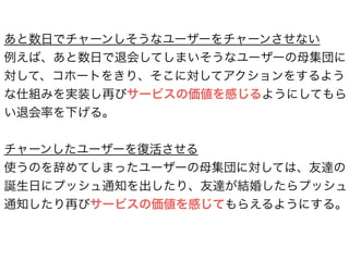 あと数日でチャーンしそうなユーザーをチャーンさせない
例えば、あと数日で退会してしまいそうなユーザーの母集団に
対して、コホートをきり、そこに対してアクションをするよう
な仕組みを実装し再びサービスの価値を感じるようにしてもら
い退会率を下げる。
!
チャーンしたユーザーを復活させる
使うのを辞めてしまったユーザーの母集団に対しては、友達の
誕生日にプッシュ通知を出したり、友達が結婚したらプッシュ
通知したり再びサービスの価値を感じてもらえるようにする。
 