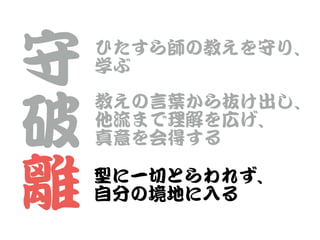 守


破


離
ひたすら師の教えを守り、


学ぶ
教えの言葉から抜け出し、


他流まで理解を広げ、


真意を会得する
型に一切とらわれず、


自分の境地に入�る
 