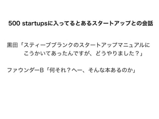 黒田「スティーブブランクのスタートアップマニュアルに
   こうかいてあったんですが、どうやりました？」
!
ファウンダーB「何それ？へー、そんな本あるのか」
500 startupsに入ってるとあるスタートアップとの会話
 