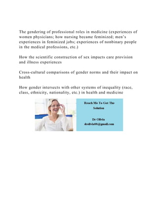 The gendering of professional roles in medicine (experiences of
women physicians; how nursing became feminized; men’s
experiences in feminized jobs; experiences of nonbinary people
in the medical professions, etc.)
How the scientific construction of sex impacts care provision
and illness experiences
Cross-cultural comparisons of gender norms and their impact on
health
How gender intersects with other systems of inequality (race,
class, ethnicity, nationality, etc.) in health and medicine
 