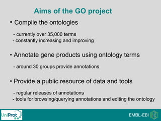 • Compile the ontologies
- currently over 35,000 terms
- constantly increasing and improving
• Annotate gene products using ontology terms
- around 30 groups provide annotations
• Provide a public resource of data and tools
- regular releases of annotations
- tools for browsing/querying annotations and editing the ontology
Aims of the GO project
 