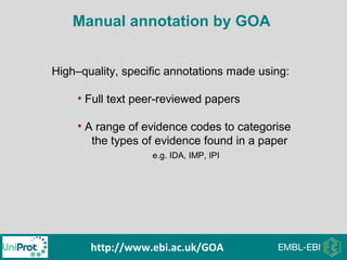 Manual annotation by GOA
High–quality, specific annotations made using:
• Full text peer-reviewed papers
• A range of evidence codes to categorise
the types of evidence found in a paper
e.g. IDA, IMP, IPI
http://www.ebi.ac.uk/GOA
 