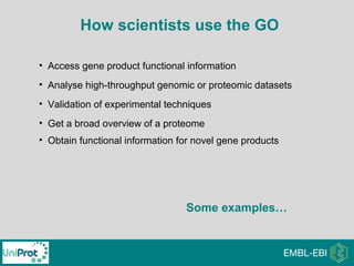 • Access gene product functional information
• Analyse high-throughput genomic or proteomic datasets
• Validation of experimental techniques
• Get a broad overview of a proteome
• Obtain functional information for novel gene products
How scientists use the GO
Some examples…
 
