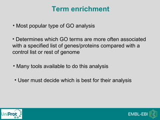Term enrichment
• Most popular type of GO analysis
• Determines which GO terms are more often associated
with a specified list of genes/proteins compared with a
control list or rest of genome
• Many tools available to do this analysis
• User must decide which is best for their analysis
 