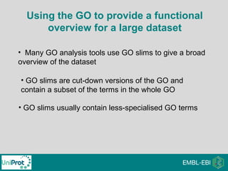 Using the GO to provide a functional
overview for a large dataset
• Many GO analysis tools use GO slims to give a broad
overview of the dataset
• GO slims are cut-down versions of the GO and
contain a subset of the terms in the whole GO
• GO slims usually contain less-specialised GO terms
 