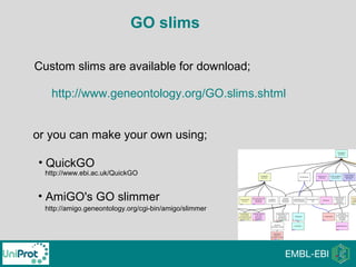 GO slims
or you can make your own using;
Custom slims are available for download;
http://www.geneontology.org/GO.slims.shtml
• AmiGO's GO slimmer
• QuickGO
http://www.ebi.ac.uk/QuickGO
http://amigo.geneontology.org/cgi-bin/amigo/slimmer
 