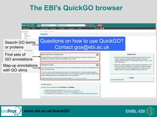 www.ebi.ac.uk/QuickGO
Map-up annotations
with GO slims
The EBI's QuickGO browser
Search GO terms
or proteins
Find sets of
GO annotations
Questions on how to use QuickGO?
Contact goa@ebi.ac.uk
 